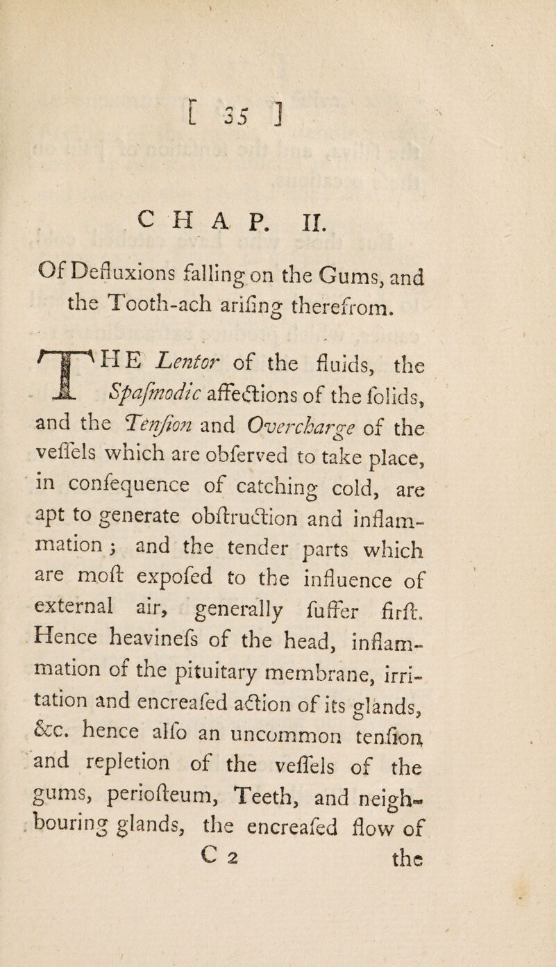 CHAP. II. Of Defluxions falling on the Gums, and the Tooth-ach ariflng therefrom. f I 'HE Lentor of the fluids, the it Spafmodic affections of the folids, and the Ten/ion and Overcharge of the veflels which are obferved to take place, in confequence of catching cold, are apt to generate obftruelion and inflam¬ mation 3 and the tender parts which are molt expofed to the influence of external air, generally fuffer firft. Hence heavinels of the head, inflam¬ mation of the pituitary membrane, irri¬ tation and encreafed aCtion of its glands, 3cc. hence alio an uncommon tenflort and repletion of the veflels of the gums, periofleum, Teeth, and neigh¬ bouring glands, the encreafed flow of C 2 the