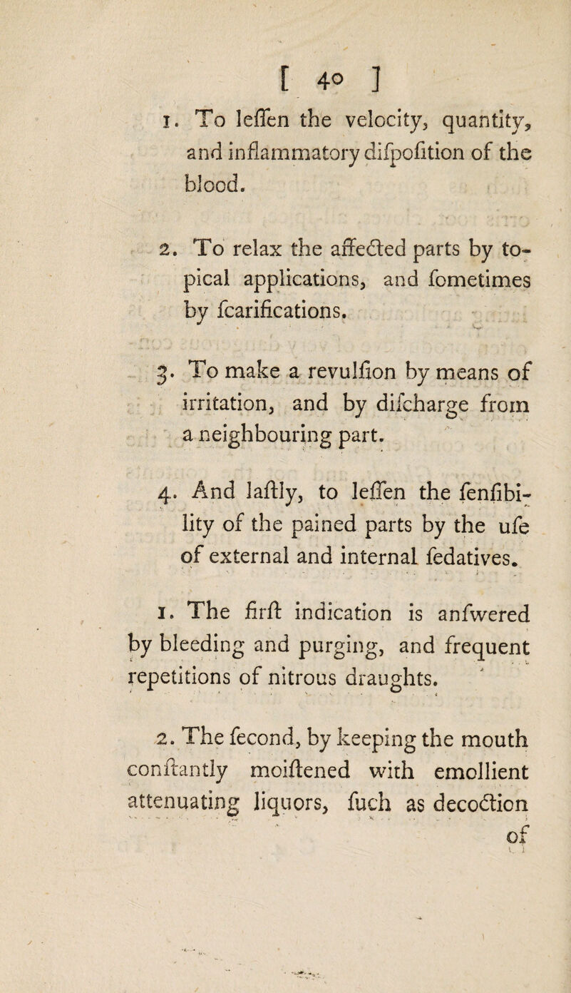 1. To leffen the velocity, quantity, and inflammatory difpofition of the blood. 2. To relax the affedted parts by to¬ pical applications, and fometimes by fcarifications. J ' c 3. To make a revulfion by means of irritation, and by difcharge from a neighbouring part. 4. And laftly, to leffen the fenfibi- lity of the pained parts by the ufe of external and internal fedatives. 1. The firft indication is anfwered by bleeding and purging, and frequent repetitions of nitrous draughts. 2. The fecond, by keeping the mouth conftantly moiftened with emollient attenuating liquors, fuch as decodticn