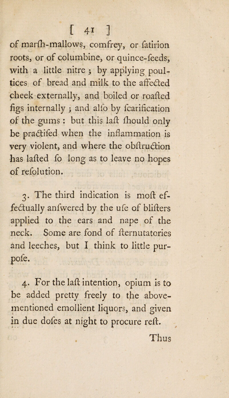 of marfh-mallows, comfrey, or fatirion roots, or of columbine, or quince-feeds, with a little nitre $ by applying poul¬ tices of bread and milk to the affebied cheek externally, and boiled or roafled figs internally ; and alfo by fcarification of the gums : but this lad fhould only be prabtifed when the inflammation is very violent, and where the obftrubtion has lafted fo long as to leave no hopes of refolution. 3. The third indication is moft ef¬ fectually anfwered by the ufe of blifters applied to the ears and nape of the neck. Some are fond of fternutatones and leeches, but I think to little pur- pole. 4. For the laft intention, opium is to be added pretty freely to the above- mentioned emollient liquors, and given i A O in due dofes at night to procure reft. Thus
