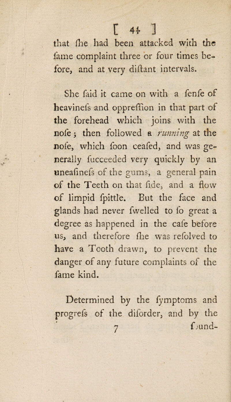 that file had been attacked with the fame complaint three or four times be¬ fore, and at very diftant intervals. She faid it came on with a fenfe of heavinefs and oppreffion in that part of the forehead which joins with the nofe; then followed a running at the nofe, which foon ceafed, and was ge¬ nerally fucceeded very quickly by an uneafinefs of the gums, a general pain of the Teeth on that fide, and a flow of limpid fpittle. But the face and glands had never fwelled to fo great a degree as happened in the cafe before us, and therefore fhe was refolved to have a Tooth drawn, to prevent the danger of any future complaints of the fame kind. Determined by the fymptoms and progrefs of the diforder, and by the 7 {bund-