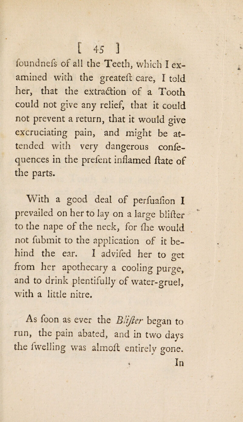 foundnefs of all the Teeth, which I ex¬ amined with the greateft care, I told her, that the extraction of a Tooth could not give any relief, that it could not prevent a return, that it would give excruciating pain, and might be at¬ tended with very dangerous confe- quences in the prefent inflamed flate of the parts. With a good deal of perfuafion I prevailed on her to lay on a large blifter to the nape of the neck, for (lie would not fubmit to the application of it be¬ hind the ear. I advifed her to get from her apothecary a cooling purge, and to drink plentifully of water-gruel, with a little nitre. As foon as ever the Blifter began to run, the pain abated, and in two days the (welling was almoft entirely pone. ‘ In