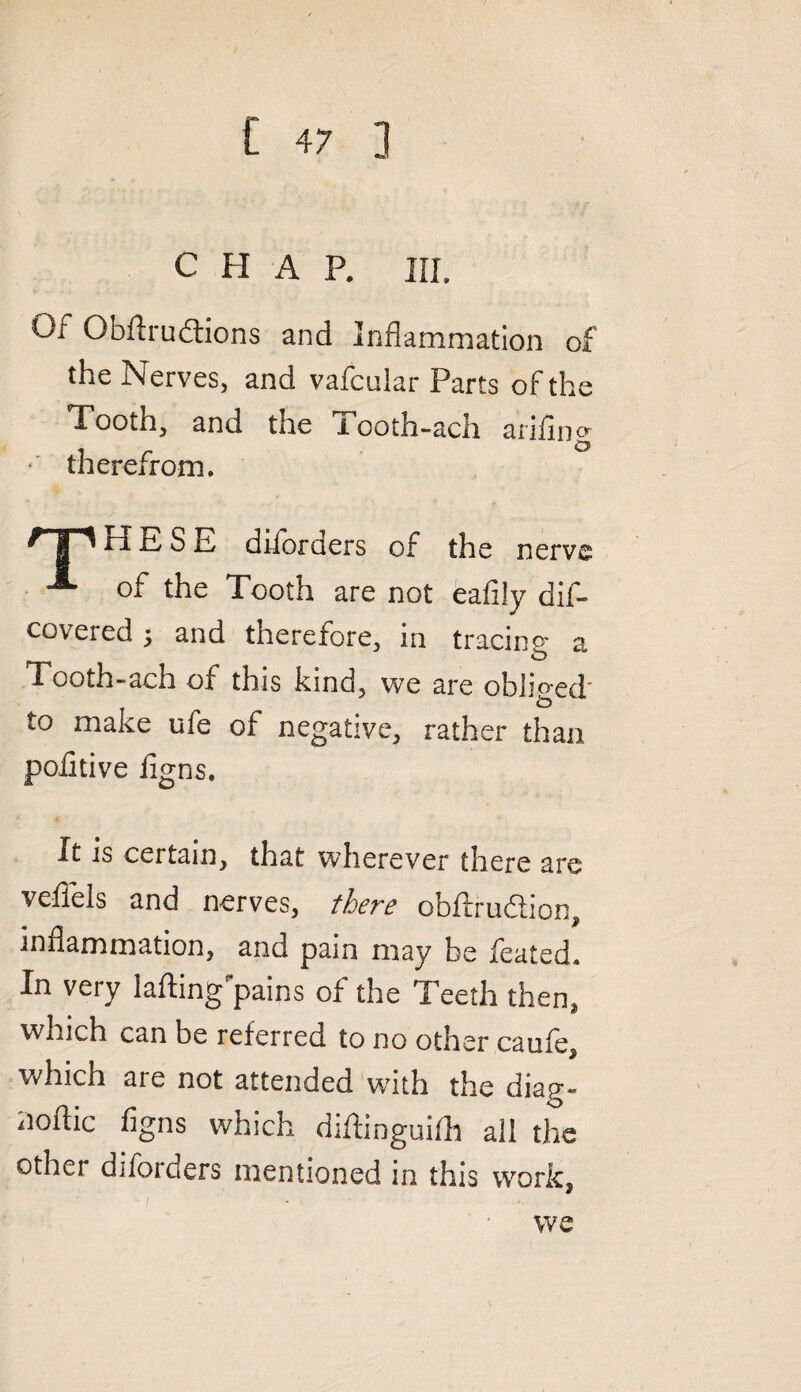 CHAP. III. Of Obftrudtions and Inflammation of the Nerves, and vafcular Parts of the Tooth, and the Tooth-ach ariling therefrom. /jpHESE diforders of the nerve A of the Tooth are not eafily dis¬ covered 5 and therefore, in tracing a Tooth-ach of this kind, we are obliged to make ufe of negative, rather than pofitive iigns. It is certain, that wherever there are veflels and nerves, there obftrudion, inflammation, and pain may be feated. In very lading pains of the Teeth then, which can be referred to no other caufe, which aie not attended with the diap’- noflic figns which diftinguifh all the other diforders mentioned in this work, we