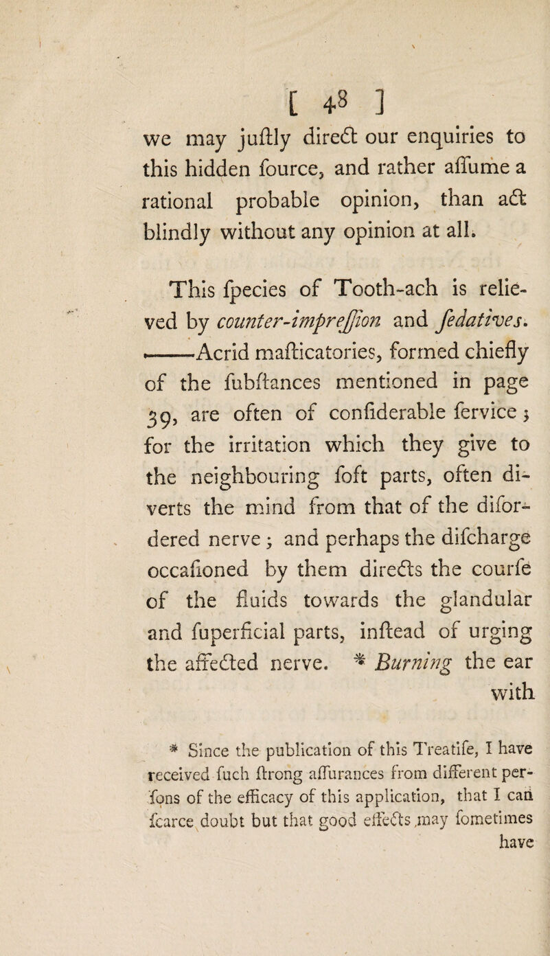 [ 43 ] we may juftly dlredt our enquiries to this hidden fource, and rather affume a rational probable opinion, than adt blindly without any opinion at all. This fpecies of Tooth-ach is relie¬ ved by counter-imprejjion and fedatives. *--Acrid mafficatories, formed chiefly of the fubftances mentioned in page 39, are often of confiderable fervice 3 for the irritation which they give to the neighbouring foft parts, often di¬ verts the mind from that of the difor- dered nerve ; and perhaps the difcharge occafioned by them diredts the courfe of the fluids towards the glandular and fuperficial parts, inftead of urging the affedted nerve. * Burning the ear writh * Since the publication of this Treatife, I have received fuch flrong a flu ranees from different per¬ sons of the efficacy of this application, that I caii fcarce doubt but that good effiedts ,inay fometimes have