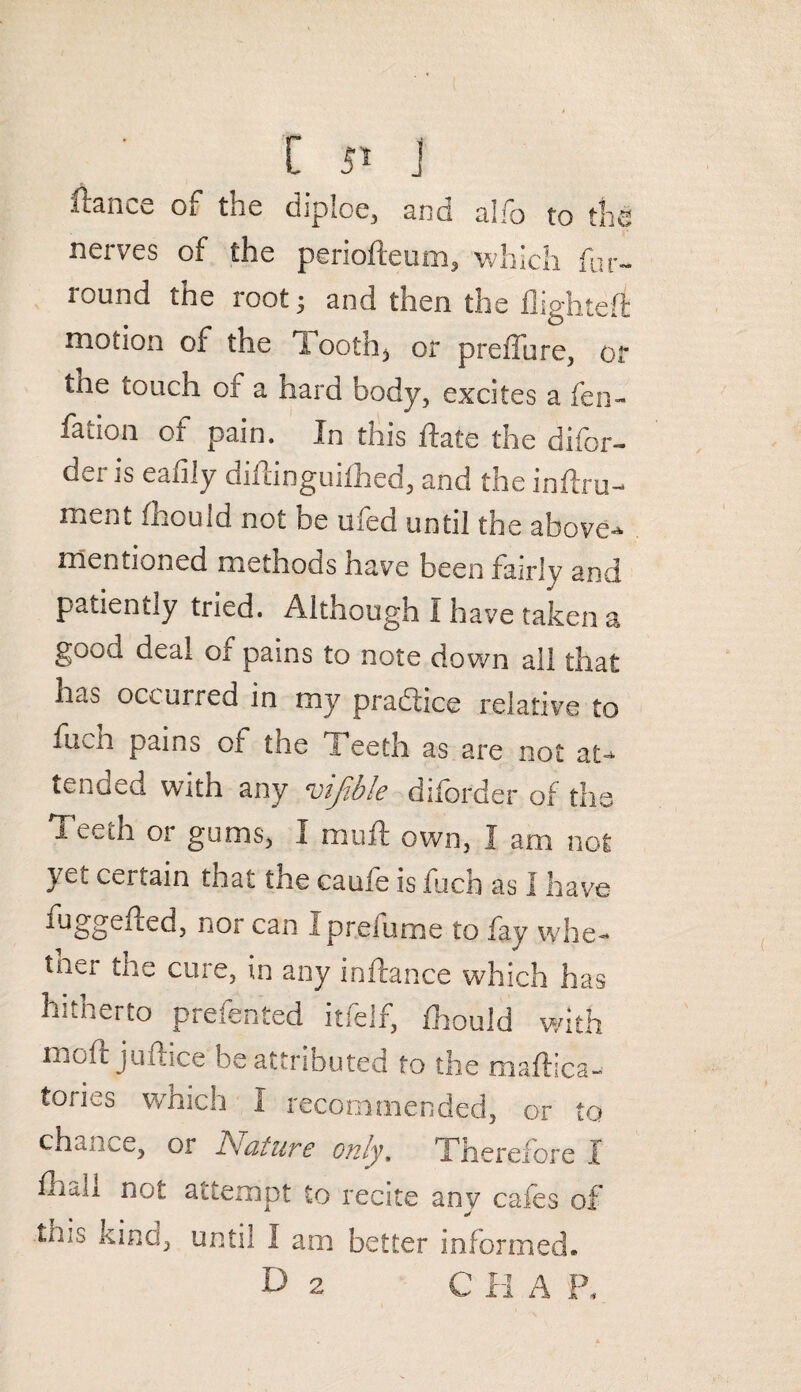C ji j ftance of the diploe, and alfo to the nerves of the periofleum, which fur- round the root; and then the flighted motion of the 1 ooth, or preffure, or tne touch oi' a hard body, excites a fen- fation of pain. In this ftate the difor- der is eafily diftinguifhed, and the inftru- ment fhould not be ufed until the above-* mentioned methods have been fairly and patiently tried. Although I have taken a good deal of pains to note down all that has occurred in my practice relative to fum pains of the 1 eeth as are not at¬ tended with any vijible diibrder of the Teeth or gums, I muff own, I am not yet certain that the caufe is fuch as I have luggened, nor can Iprefume to fay whe¬ ther the cure, in any inftance which has hitherto preferred itfelf, fhould with moft juftice be attributed to the maffica- tories which I recommended, or to chance, or ISiciturc only, Therefore X fhdii not attempt to recite any cafes of mis kind, until I am better informed.
