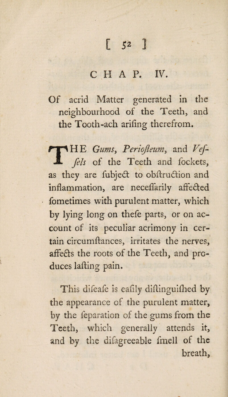 [ 5* ] CHAP. IV. Of acrid Matter generated in the neighbourhood of the Teeth, and the Tooth-ach ariflng therefrom. THE Gums, Periojieum, and Vef- fels of the Teeth and fockets, as they are fubjedt to obftrudtion and inflammation, are necefiarily aftefted fometimes with purulent matter, which by lying long on thefe parts, or on ac¬ count of its peculiar acrimony in cer¬ tain circumftances, irritates the nerves, affefts the roots of the Teeth, and pro¬ duces lading pain. This difeafe is eafily diftinguifhed by the appearance of the purulent matter, by the reparation of the gums from the Teeth, which generally attends it, and by the difagreeable fmell of the breath,