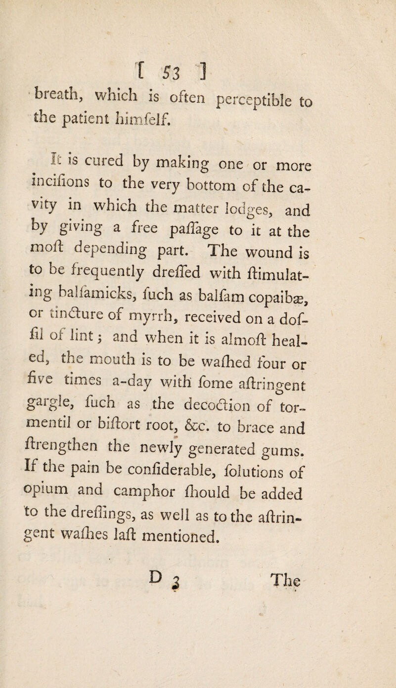 bieath, which is often perceptible to the patient himfelf. - is cured by making one or more medians to the very bottom of the ca¬ vity in which the matter lodges, and by giving a free paflage to it at the moil depending part. The wound is to be frequently dreffed with ftimulat- ing baliamicks, iuch as balfam copaiba, or tindlure of myrrh, received on a dof- fn oi lint y and when it is almoft heal- co, the mouth is to be vvafhed four or five times a-day with fome aftringent gargle, fuch as the decoction of tor- mentil or biftort root, &c. to brace and ftrengthen the newly generated gums. If the pain be confiderable, folutions of opium and camphor fhould be added to the dreffings, as well as to the aftrin¬ gent wafhes laft mentioned. P 3 The