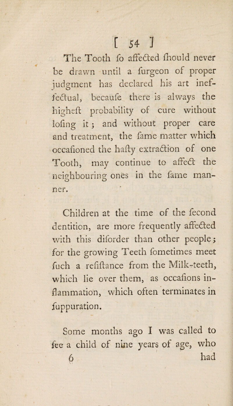The Tooth fo affedted fhould never be drawn until a furgeon of proper judgment has declared his art inef¬ fectual, becaufe there is always the higheft probability of cure without lofmg it 3 and without proper care and treatment, the fame matter v/hich occafioned the hafty extradtion of one Tooth, may continue to affedt the neighbouring ones in the fame man¬ ner. Children at the time of the fecond dentition, are more frequently affedted with this diforder than other people; for the growing Teeth fometimes meet fuch a refinance from the Milk-teeth, which lie over them, as occafions in¬ flammation, which often terminates in fuppuration. Some months ago I was called to fee a child of nine years of age, who 6 had