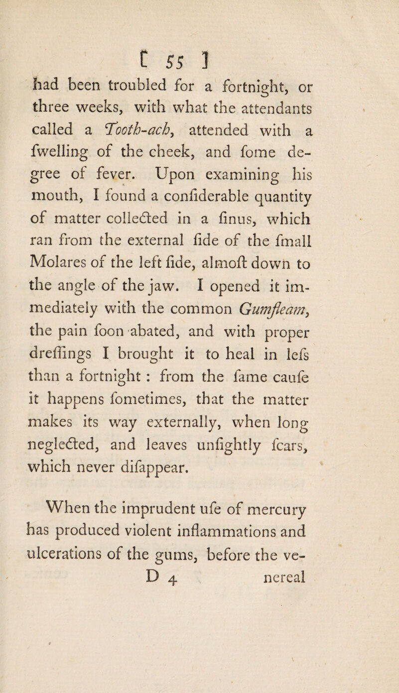 had been troubled for a fortnight, or three weeks, with what the attendants called a Tooth-ach, attended with a fwelling of the cheek, and fome de¬ gree of fever. Upon examining his mouth, I found a confiderable quantity of matter collected in a finus, which ran from the external fide of the fmall Molares of the left fide, almoft down to the angle of the jaw. I opened it im¬ mediately with the common Gumjleam, the pain foon abated, and with proper drefiings I brought it to heal in lefs than a fortnight : from the fame caufe it happens fometimes, that the matter makes its way externally, when long negledted, and leaves unfightly fears, which never difappear. When the imprudent ufe of mercury has produced violent inflammations and ulcerations of the gums, before the ve- D 4 nereal