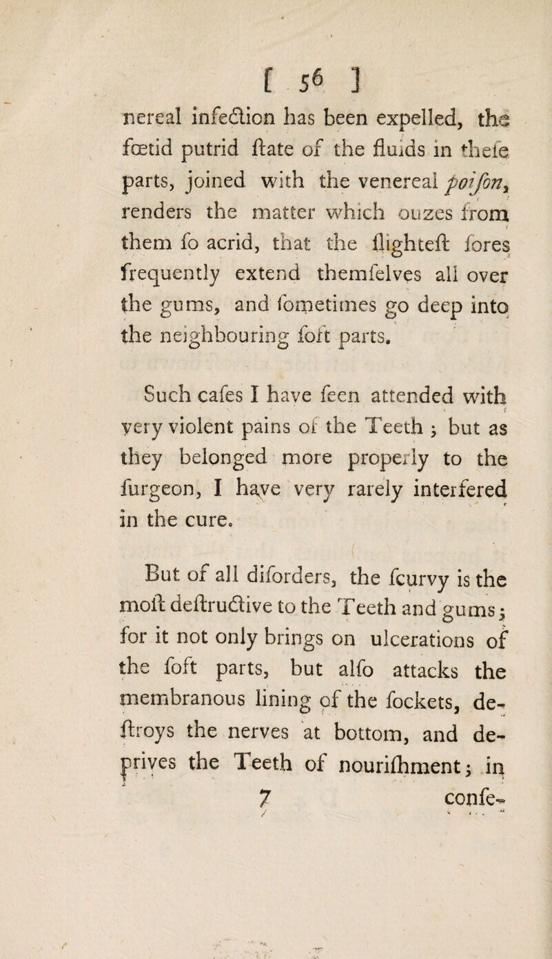 nereal infedion has been expelled, the foetid putrid ftate of the fluids in thefe parts, joined with the venereal poifon, renders the matter which ouzes from them fo acrid, that the flighted: fores frequently extend themfelves ail over the gums, and fometimes go deep into the neighbouring foft parts. Such cafes 1 have feen attended with yery violent pains of the Teeth } but as they belonged more properly to the furgeon, I haye very rarely interfered in the cure. But of all diforders, the fcurvy is the moil deftrudive to the Teeth and gums 5 for it not only brings on ulcerations of the foft parts, but alfo attacks the membranous lining of the fockets, de- ftroys the nerves at bottom, and de¬ prives the Teeth of nourifhment; in