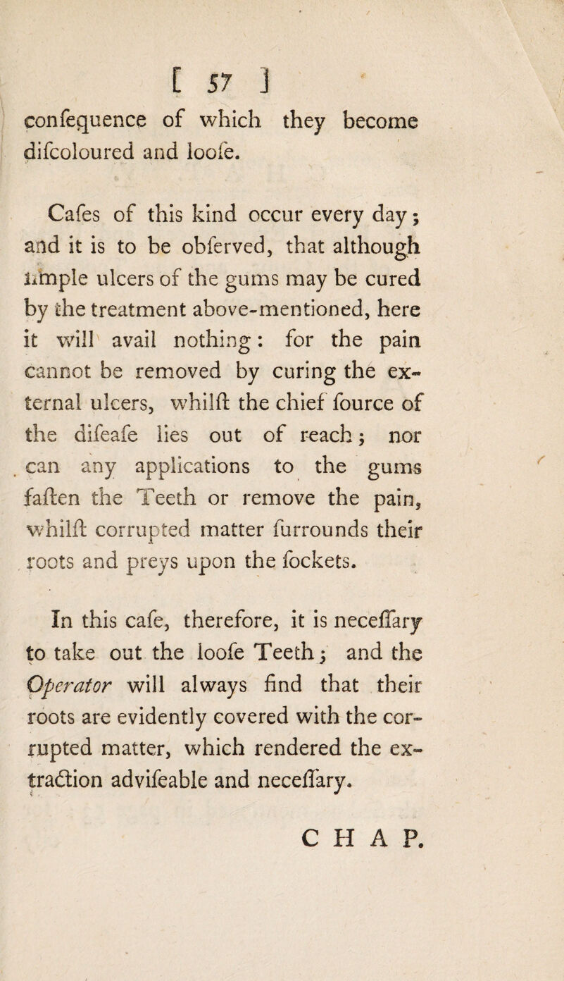 confequence of which they become difcoloured and ioofe. Cafes of this kind occur every day; and it is to he obferved, that although Jimple ulcers of the gums may be cured by the treatment above-mentioned, here it will avail nothing: for the pain cannot be removed by curing the ex¬ ternal ulcers, whilft the chief fource of the difeafe lies out of reach; nor can any applications to the gums fatten the Teeth or remove the pain, whilft corrupted matter furrounds their roots and preys upon the fockets. In this cafe, therefore, it is neceflary to take out the ioofe Teeth ; and the - * Operator will always find that their roots are evidently covered with the cor¬ rupted matter, which rendered the ex¬ traction advifeable and neceflary. CHAP.
