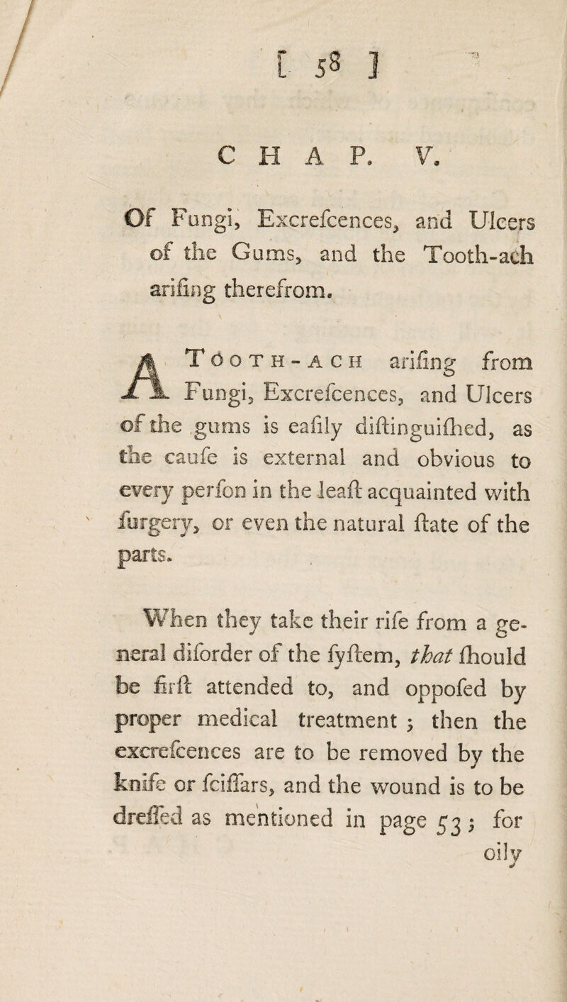 CHAP. V. Of Fungi, Excrefcences, and Ulcers of the Gums, and the Tooth-ach arifing therefrom. Tooth-ach arifing from JL Jl Fungi, Excrefcences, and Ulcers of the gums is eafily diftinguifhed, as the caufe is external and obvious to every perfon in the leaf: acquainted with forgery, or even the natural ftate of the parts. When they take their rife from a ge¬ neral diforder of the fyftem, that fhould be firft attended to, and oppofed by proper medical treatment ; then the excrefcences are to be removed by the knife or fciffars, and the wound is to be dreffed as mentioned in page 53; for oily