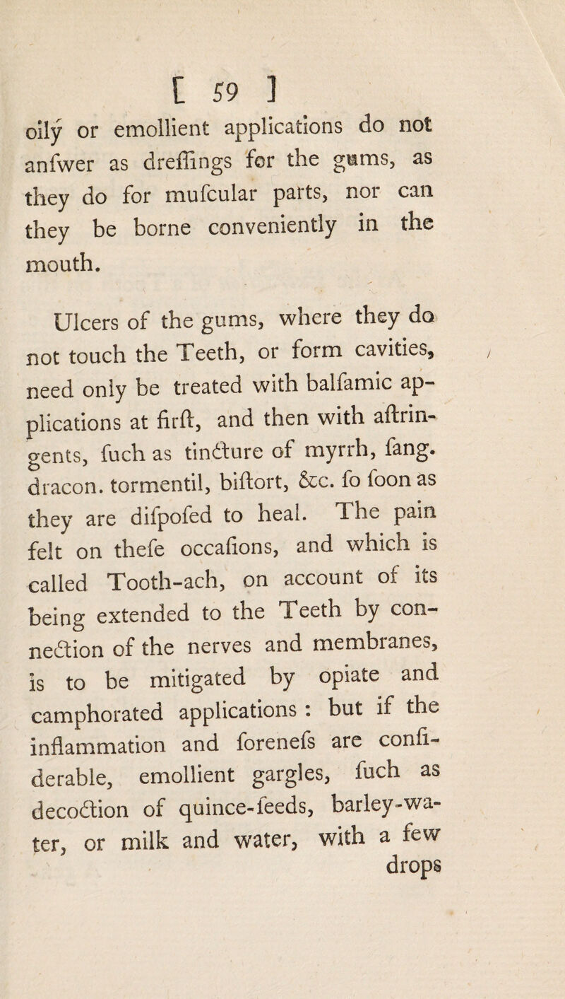 oily or emollient applications do not anfwer as dreffings for the gums, as they do for mufcular paits, not can they be borne conveniently in the mouth. Ulcers of the gums, where they do not touch the Teeth, or form cavities, need only be treated with balfamic ap¬ plications at firft, and then with aftrin- gents, fuch as tindure of myrrh, fang, dracon. tormentil, biflort, &c. fo loon as they are dilpofed to heal. The pain felt on thefe occafions, and which is called Tooth-ach, on account of its being extended to the Teeth by con¬ nection of the nerves and membianes, is to be mitigated by opiate and camphorated applications : but if the inflammation and forenefs are confi- derable, emollient gargles, fuch as deception of quince-feeds, barley-wa¬ ter, or milk and water, with a tew