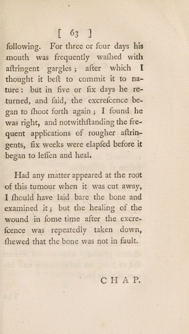 following. For three or four days his mouth was frequently wafhed with aftringent gargles ; after which I thought it heft to commit it to na¬ ture : but in five or fix days he re¬ turned, and faid, the excrefcence be¬ gan to fhoot forth again ; I found he was right, and notwithftanding the fre¬ quent applications of rougher aftrin- gents, fix weeks were elapfed before it began to leffen and heal. Had any matter appeared at the root of this tumour when it was cut away, I fhould have laid bare the bone and examined it; but the healing of the wound in fome time after the excre¬ fcence was repeatedly taken down, (hewed that the bone was not in fault. C H A P.