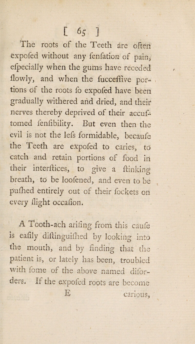 [ «S. ] The roots of the Teeth are often expofed without any fenfation of pain, efpecially when the gums have receded flowly, and when the fucceffive por¬ tions of the roots fo expofed have been gradually withered and dried, and their nerves thereby deprived of their accuf- tomed fenfibility. But even then the evil is not the lefs formidable, becaufe the Teeth are expofed to caries, to catch and retain portions of food in their interlaces, to give a flanking breath, to be loofened, and even to be pufhed entirely out of their lockets on every flight occafion. A Tooth-ach ariilng from this caufe is eafily diflinguiflied by looking into the mouth, and by finding that the patient is, or lately has been, troubled with fome of the above named difor- ders. If the expofed roots are become E carious.