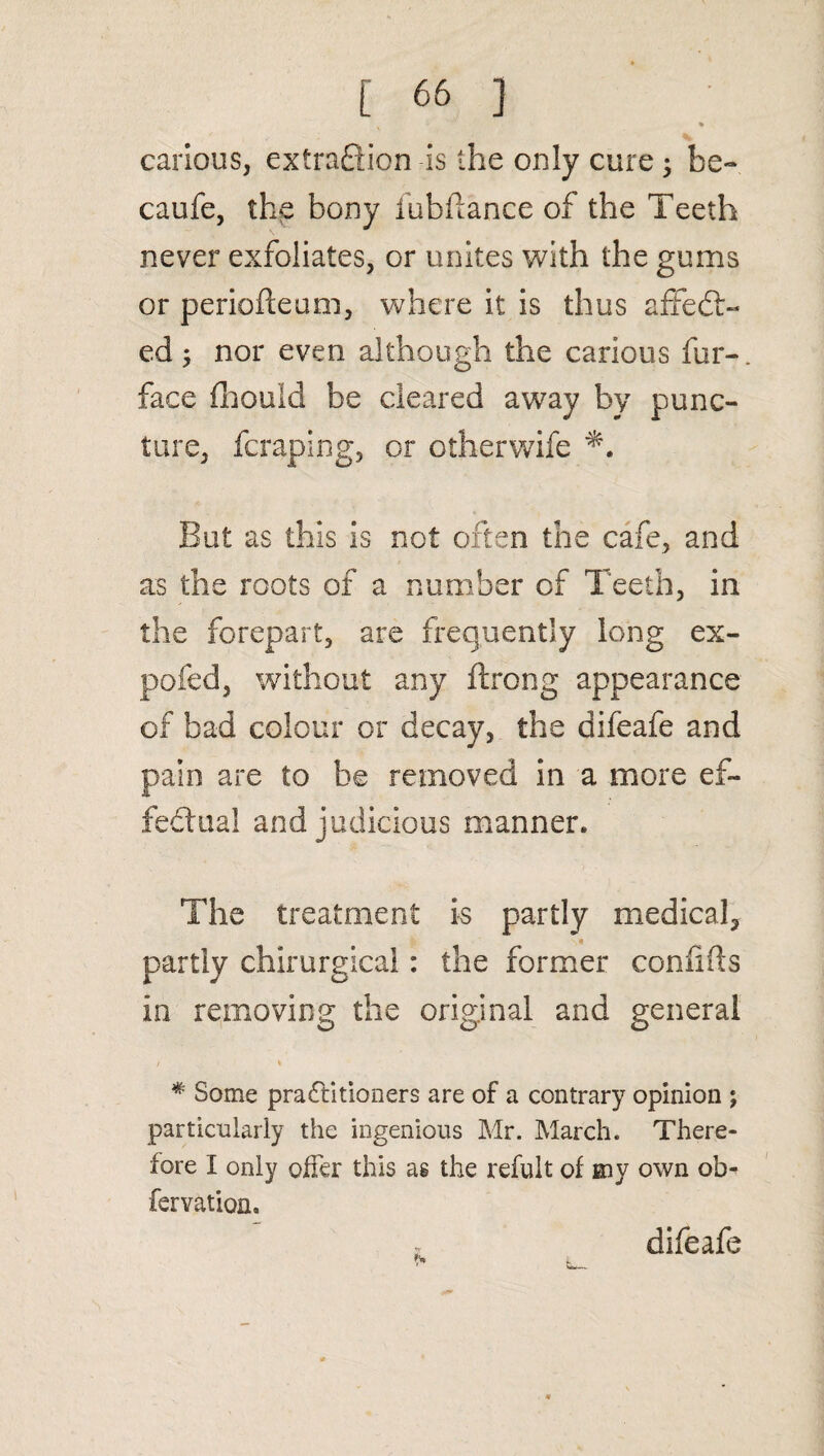 » carious, extraction is the only cure 5 be- caufe, the bony fubflance of the Teeth never exfoliates, or unites with the gums or periofteum, where it is thus affedt- ed 5 nor even although the carious fur-, face fhould be cleared away by punc¬ ture, fcraping, or otherwife But as this is not often the cafe, and as the roots of a number of Teeth, in the forepart, are frequently long ex- pofed, without any ftrong appearance of bad colour or decay, the difeafe and pain are to he removed in a more ef¬ fectual and judicious manner. The treatment is partly medical, partly chirurgical: the former confifts in removing the original and general / % # Some pradfitioners are of a contrary opinion ; particularly the ingenious Mr. March. There¬ fore I only offer this as the refult of my own ob- fervation. difeafe