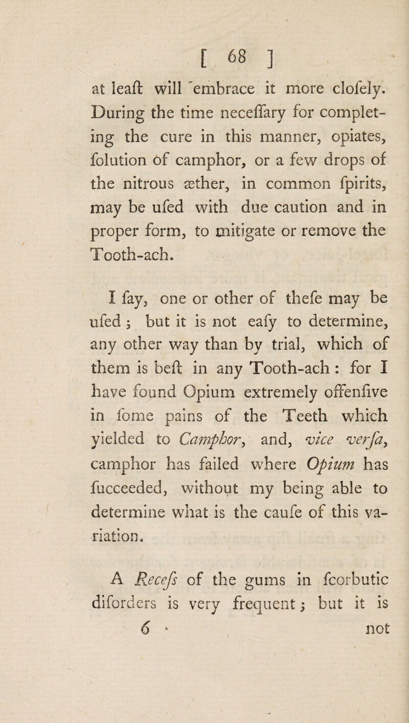at leaft will embrace it more clofely. During the time neceffary for complet¬ ing the cure in this manner, opiates, folution of camphor, or a few drops of the nitrous sether, in common fpirits, may be ufed with due caution and in proper form, to mitigate or remove the Tooth-ach. I fay, one or other of thefe may be ufed ; but it is not eafy to determine, any other way than by trial, which of them is beft in any Tooth-ach : for I have found Opium extremely offenfve in fome pains of the Teeth which yielded to Camphor, and, vice verfa, camphor has failed where Opium has fucceeded, without my being able to determine what is the caufe of this va¬ riation, 3 A Recefs of the gums in fcorbutic diforders is very frequent; but it is not i