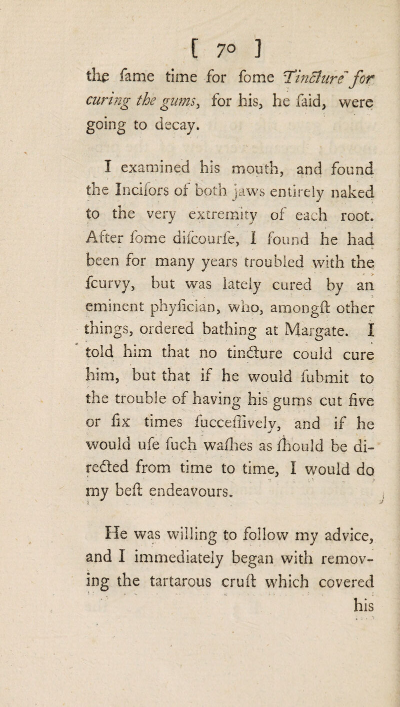 [ 7° ] the fame time for fome Tincturefor curing the gums, for his, he faid, were going to decay. I examined his mouth, and found the Inciiors of both jaws entirely naked to the very extremity of each root. After fome difcourfe, 1 found he had been for many years troubled with the fcurvy, but was lately cured by an eminent phylician, who, amongft other things, ordered bathing at Margate. I told him that no tindure could cure him, but that if he would fubmit to the trouble of having his gums cut five or fix times fucceffively, and if he would ufe fuch wadies as diould be di¬ rected from time to time, I would do ; 7 : Vv „ > my bed: endeavours. i. He was willing to follow my advice, and I immediately began with remov¬ ing the tartarous crud which covered