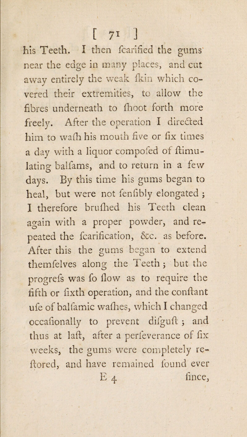 his Teeth. I then fcarified the gums' near the edge in many places, and cut away entirely the weak fldn which co¬ vered their extremities, to allow the fibres underneath to (hoot forth more freely. After the operation I directed him to wafh his mouth five or fix times a day with a liquor composed of ftimu- latinsr balfams, and to return in a few days. By this time his gums began to heal, but were not fenfibly elongated ; I therefore brufhed his Teeth clean again with a proper powder, and re¬ peated the fcarification, &c. as before. After this the gums began to extend themfelves along the Teeth ; but the progrefs was fo flow as to require the fifth or fixth operation, and the conflant ufe of balfamic wafhes, which I changed occafionally to prevent difguft ; and thus at laft, after a perfeverance of fix weeks, the gums were completely re- ftored, and have remained found ever E 4 iince,