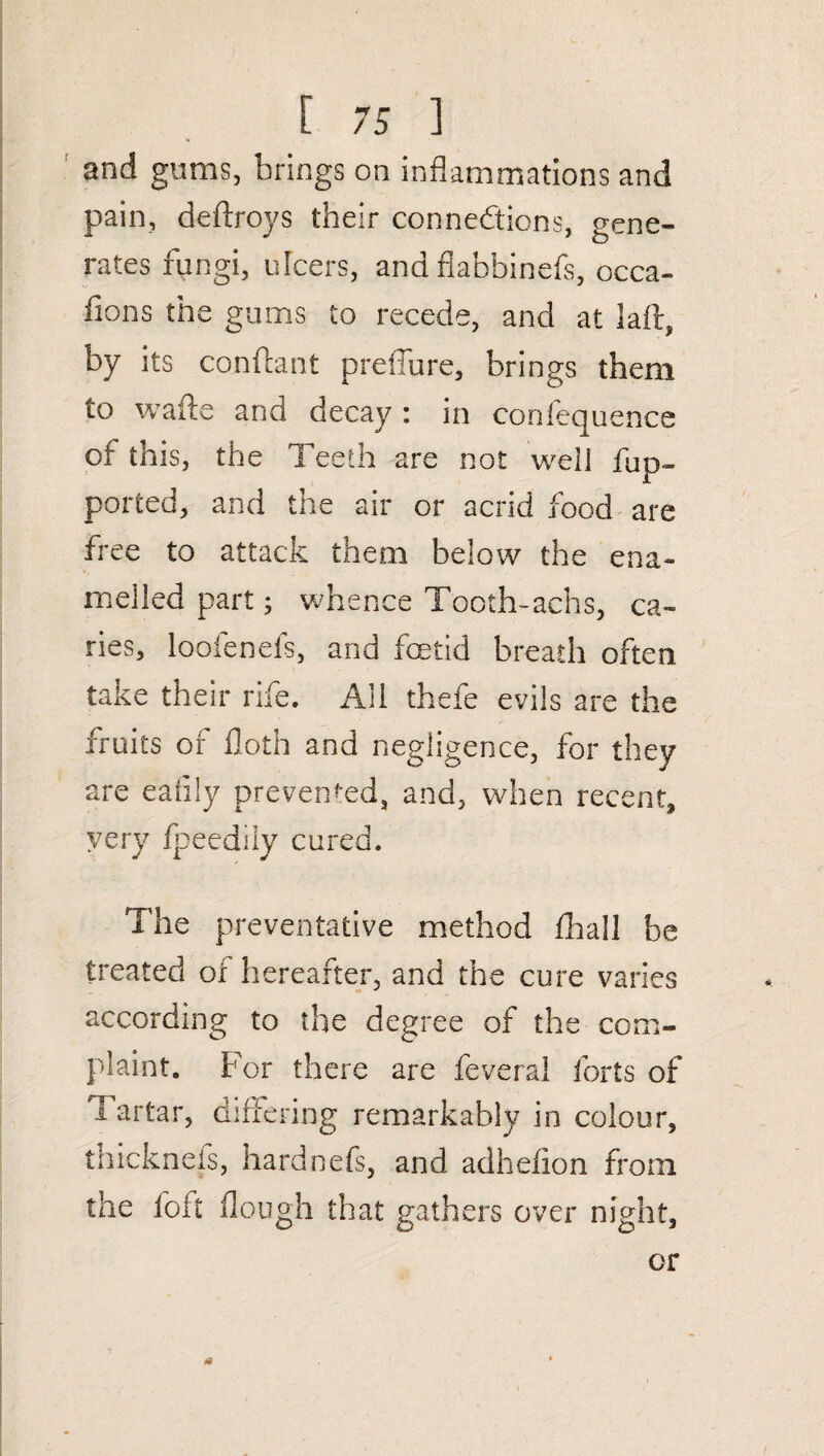 and gums, brings on inflammations and pain, deftroys their connections, gene¬ rates fungi, ulcers, and flabbinefs, occa- fions the gums to recede, and at laft, by its conftant preflure, brings them to wafts and decay : in conlequence of this, the Teeth are not well flip- ported, and the air or acrid food are free to attack them below the ena¬ melled part; whence Tooth-achs, ca¬ ries, loofenefs, and foetid breath often take their rife. All thefe evils are the fruits of floth and negligence, for they are eaiily prevented, and, when recent, very fpeedily cured. The preventative method fhall be treated or hereafter, and the cure varies according to the degree of the com¬ plaint. For there are feveral forts of I artar, differing remarkably in colour, thicknefs, hardnefs, and adheiion from the foft flough that gathers over night, or