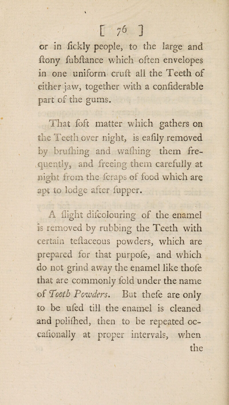 I or In fickly people, to the large and ftony fuhftance which often envelopes In one uniform cruft all the Teeth of either jaw, together with a conliderable part of the gums. That foft matter which gathers on the Teeth over night, is eafily removed by brufhing and walking them fre¬ quently, and freeing them carefully at night from the fcraps of food which are apt to lodge after fupper. A flight difcolouring of the enamel is removed by rubbing the Teeth with certain teftaceous powders, which are prepared for that purpofe, and which do not grind away the enamel like thofe that are commonly fold under the name of Tooth Powders. But thefe are only to be ufed till the enamel is cleaned and poliihed, then to be repeated oc- cafionally at proper intervals, wdien the