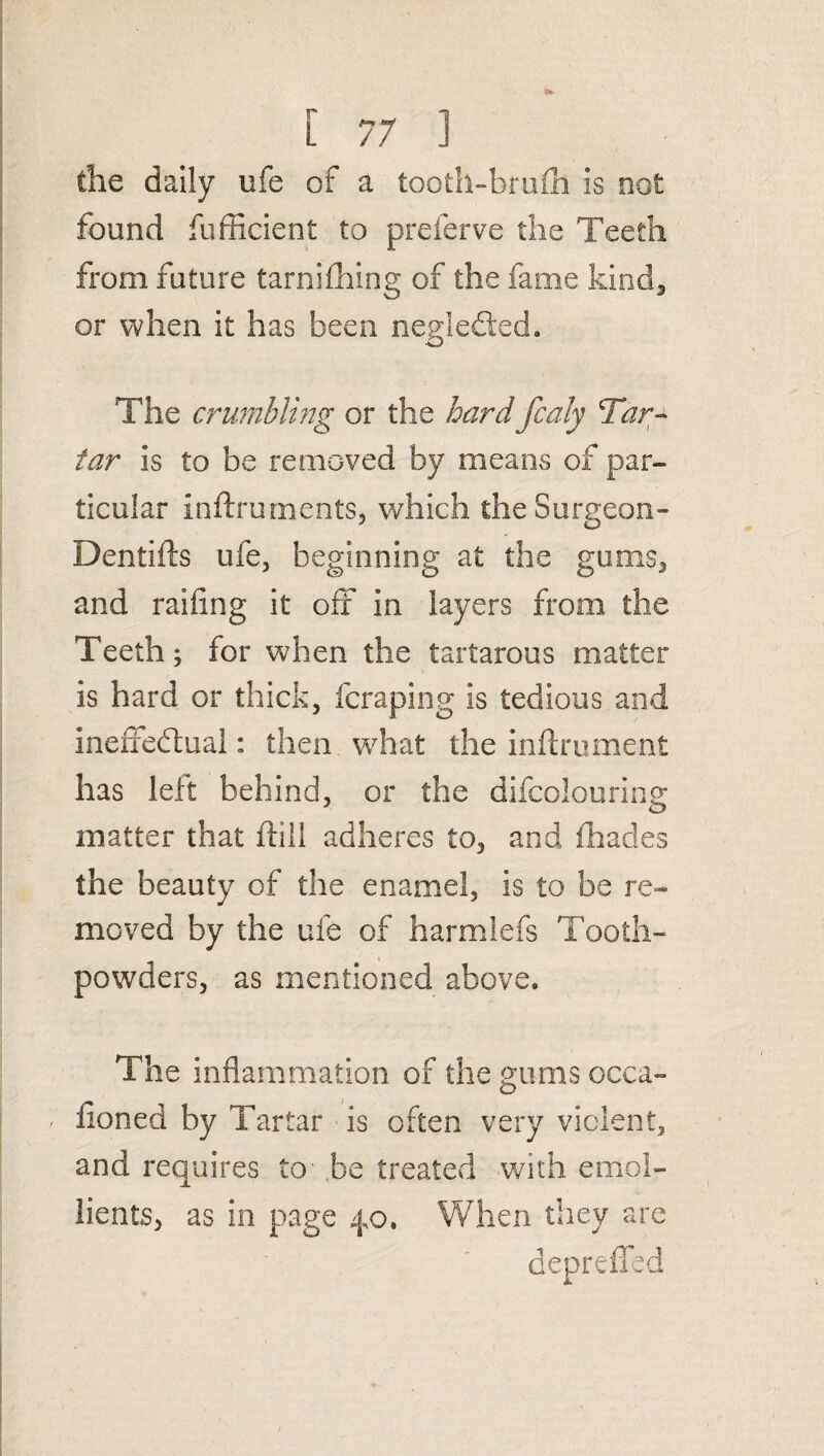 the daily ufe of a tooth-brufh is not found fufficient to preferve the Teeth from future tarnifhing of the fame kind, or when it has been neglefied. The crumbling or the hard fcaly Tar¬ tar is to be removed by means of par¬ ticular Inftruments, which theSurgeon- Dentifts ufe, beginning at the gums, and railing it off in layers from the Teeth; for when the tartarous matter is hard or thick, fcraping is tedious and ineffectual: then what the inftrument has left behind, or the difcolouring matter that hill adheres to, and (hades the beauty of the enamel, is to be re¬ moved by the ufe of harmlefs Tooth- powders, as mentioned above. The inflammation of the gums occa- ' lioned by Tartar is often very violent, and requires to be treated with emol¬ lients, as in page 4,0. When they are depreffed