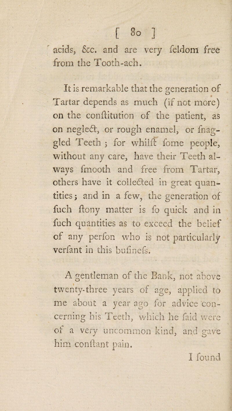 [ 3° ] acids, &c. and are very feldom free from the Tooth-ach. It is remarkable that the generation of Tartar depends as much (if not more) on the conftitution of the patient, as on negledt, .or rough enamel, or {hag¬ gled Teeth ; for whilfr fome people, without any care, have their Teeth al¬ ways fmooth and free from Tartar, others have it collected in great quan¬ tities ; and in a few, the generation of fuch ftony matter is fo quick and in fuch quantities as to exceed the belief of any perfon who is not particularly verfant in this bufinefs. A gentleman of the Bank, not above twenty-three years of age, applied to me about a year ago for advice con¬ cerning his Teeth, which he faid were of a very uncommon kind, and gave him conftanf pain. I found