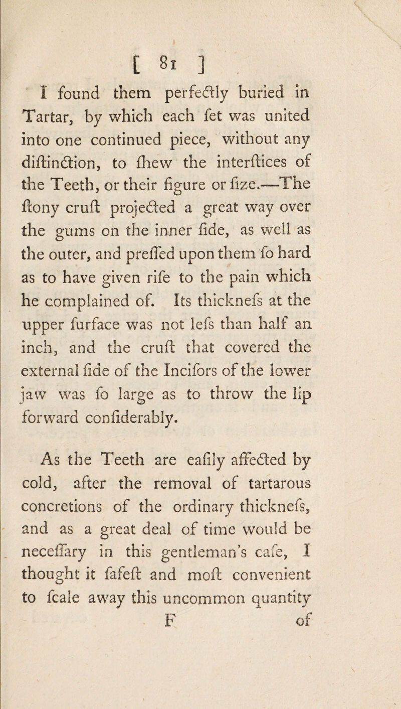 I found them perfectly buried in Tartar, by which each fet was united into one continued piece, without any diftindtion, to fhew the interfaces of the Teeth, or their figure orfize.—The ftony cruft projedled a great way over the gums on the inner fide, as wxll as the outer, and preffed upon them fo hard as to have given rife to the pain which he complained of. Its thicknefs at the upper furface was not lefs than half an inch, and the cruft that covered the external fide of the Incifors of the lower jaw was fo large as to throw the lip forward confiderably. As the Teeth are eafily affedted by cold, after the removal of tartarous concretions of the ordinary thicknefs, and as a great deal of time would be neceffary in this gentleman’s cafe, I thought it fafeft and moft convenient to fcale away this uncommon quantity F * of