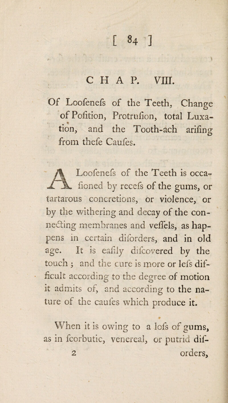 [ *4 ] CHAP. VIII. Of Loofenefs of the Teeth. Change of Pofition, Protrufion, total Luxa- . * tion, and the Tooth-ach arifing from thefe Caufes. Loofenefs of the Teeth is occa- X JL fioned by recefs of the gums, or tartarous concretions, or violence, or by the withering and decay of the con¬ necting membranes and veffels, as hap¬ pens in certain diforders, and in old age. It is eafily difcovered by the touch 5 and the cure is more or lefs dif¬ ficult according to the degree of motion it admits of, and according to the na¬ ture of the caules which produce it. When it is owing to a iofs of gums, O C“ J as in fcorbutic, venereal, or putrid dif¬