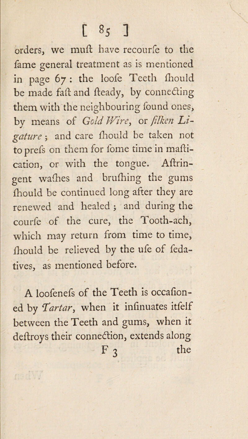 orders, we muft have recourfe to the fame general treatment as is mentioned in page 67 : the loofe Teeth fhould be made fad; and fteady, by connecting them with the neighbouring found ones, by means of Gold Wire, or /ilken Li¬ gature ; and care fhould be taken not toprefs on them for fome time in madi- cation, or with the tongue. Aftrin- gent wadies and brufhing the gums fhould be continued long after they are renewed and healed ; and during the courfe of the cure, the Tooth-ach, which may return from time to time, fhould be relieved by the ufe of feda- lives, as mentioned before. A loofenefs of the Teeth is occafion- ed by Tartar, when it infinuates itfelf between the Teeth and gums, when it deftroys their connection, extends along