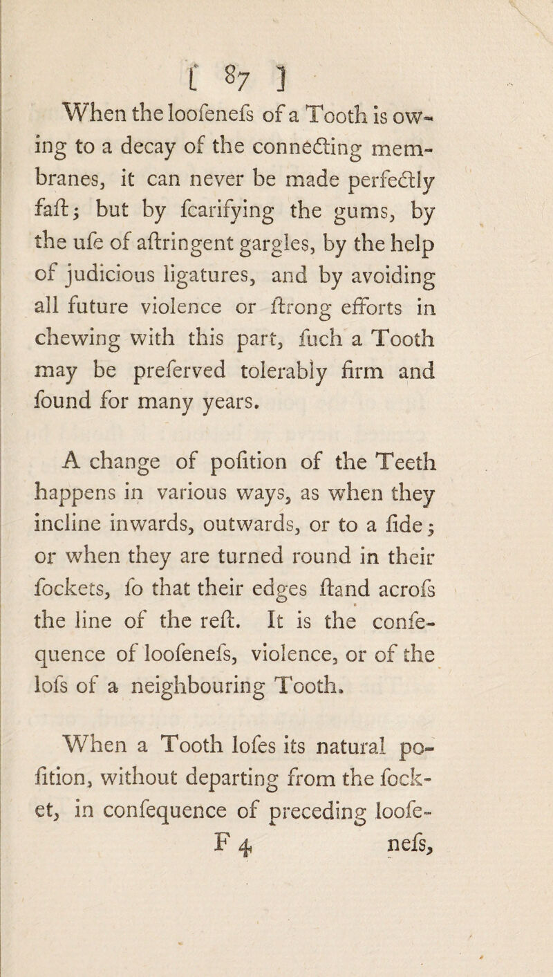 When the loofenefs of a Tooth is ow¬ ing to a decay of the connecting mem¬ branes, it can never be made perfectly faft; but by fcarifying the gums, by the ufe of aftringent gargles, by the help of judicious ligatures, and by avoiding all future violence or llrong efforts in chewing with this part, fuch a Tooth may be preferved tolerably firm and found for many years. A change of pofition of the Teeth happens in various ways, as when they incline inwards, outwards, or to a fide $ or when they are turned round in their fockets, fo that their edges ftand acrofs the line of the reft. It is the confe- quence of loofenefs, violence, or of the lots of a neighbouring Tooth. When a Tooth lofes its natural po¬ fition, without departing from the fock- et, in confequence of preceding loofe- F 4 neks*