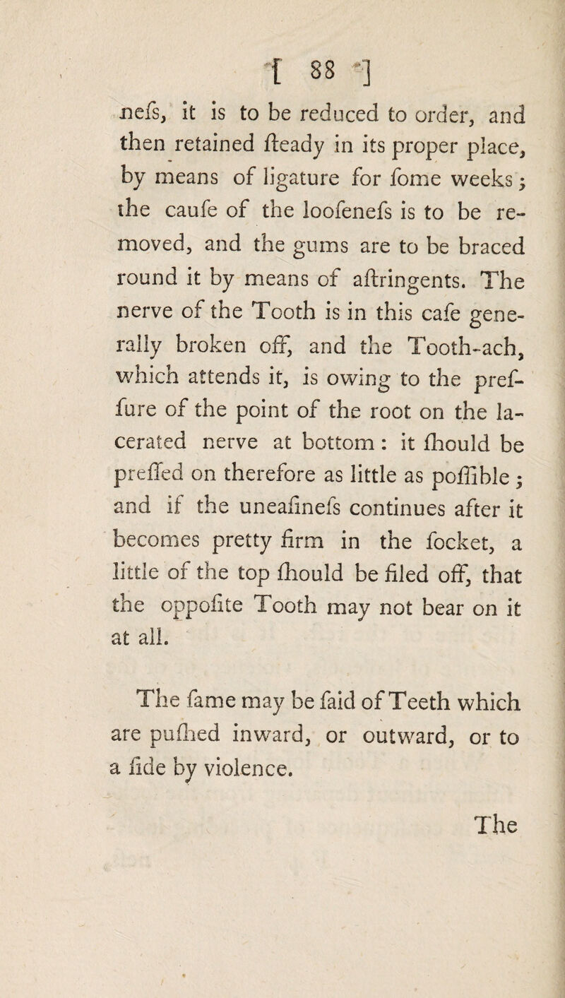 nefs, it is to be reduced to order, and then retained fteady in its proper place, by means of ligature for fome weeks ; the caufe of the loofenefs is to be re¬ moved, and the gums are to be braced round it by means of aftringents. The nerve of the Tooth is in this cafe gene¬ rally broken off, and the Tooth-ach, which attends it, is owing to the pref- fure of the point of the root on the la¬ cerated nerve at bottom : it fhould be preffed on therefore as little as poffible; and if the uneafinefs continues after it becomes pretty firm in the focket, a little of the top fhould be filed off, that the oppofite Tooth may not bear on it at all. The fame may be faid of Teeth which are pufhed inward, or outward, or to a fide by violence. The