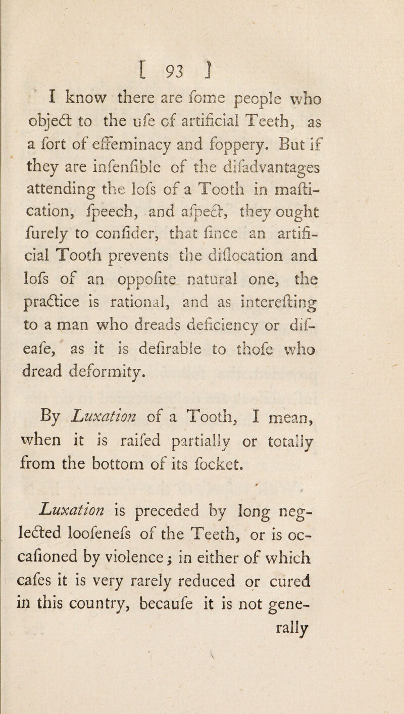 I know there are feme people who objed to the uie of artificial Teeth, as a fort of effeminacy and foppery. But if they are infenfible of the difadvantages attending the lofs of a Tooth in mail!- cation, fpeech, and afped, they ought furely to confider, that fince an artifi¬ cial Tooth prevents the aifiocation and lofs of an oppofite natural one, the pradice is rational, and as interefting to a man who dreads deficiency or dif- eafe, as it is defirahle to thofe who dread deformity. . By Luxation of a Tooth, I mean, when it is raifed partially or totally from the bottom of its focket. 4 Luxation is preceded by long neg- leded loofenefs of the Teeth, or is oc- cafioned by violence; in either of which cafes it is very rarely reduced or cured in this country, becaufe it is not gene¬ rally