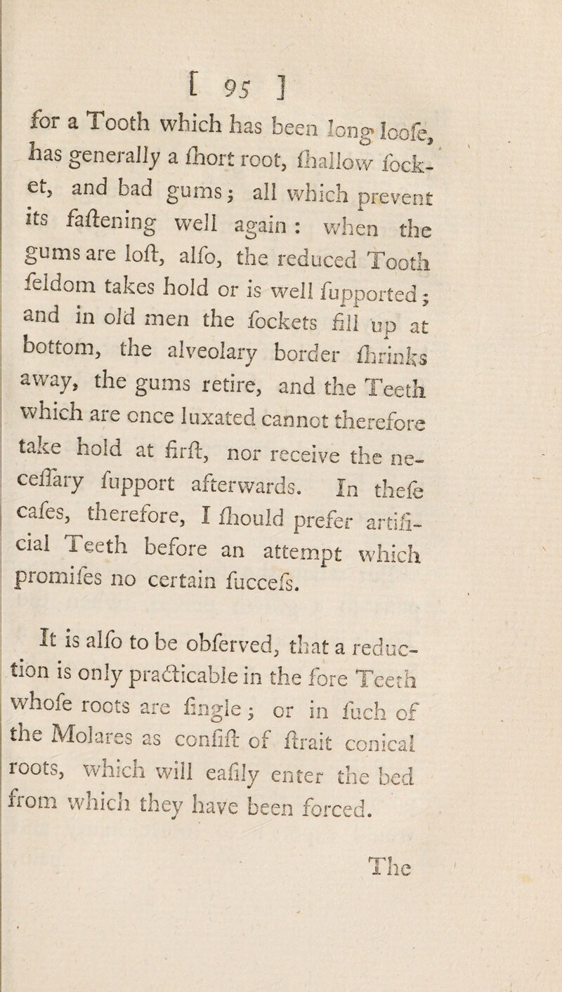 for a Tooth which has been !ongloofe, has generally a fhort root, (hallow fbck- Oi., and bad gums, all which prevent its fattening well again : when the gums aie toft, alfo, the reduced Tooth feldom takes hold or is well fupported; and in old men the fockets fill up at bottom, the alveolary border (brinks away, the gums retire, and the Teeth which are once luxated cannot therefore ta.ce hold at firft, nor receive the ne~ ceiTary fupport afterwards. In thefe Cafe&, therefore, I (houid prefer artifi¬ cial Teeth before an attempt which promiies no certain fuccefs. it is alfo to be obferved, that a reduc¬ tion is only practicable in the fore Teeth vvhofe roots are Angle; or in fuch of the Molares as confift of (trait conical tuots, which will eafily enter the bed xiom which they have been forced.