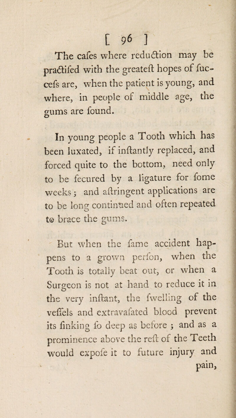 The cafes where reduction may be pradtifed with the greatefl hopes of fuc- cefs are, when the patient is young, and where, in people of middle age, the gums are found. In young people a Tooth which has been luxated, if inftantly replaced, and forced quite to the bottom, need only to be fecured by a ligature for fome weeks s and aftringent applications are to be long continued and often repeated to brace the gums. But when the fame accident hap¬ pens to a grown perfon, when the Tooth is totally beat out, or when a Surgeon is not at hand to reduce it in the very inftant, the fwelling of the vefifels and extravafated blood prevent its finking fo deep as before ; and as a prominence above the reft of the Teeth would expofe it to future injury and