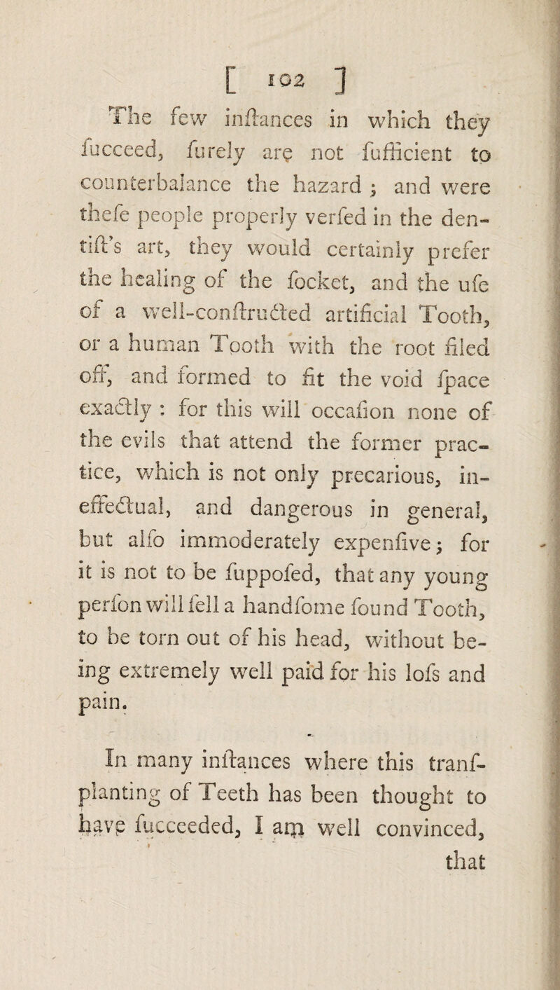 [ ] The few inftances in which they fucceed, (urdy are not fufficient to counterbalance the hazard ; and were thefe people properly verfed in the den- tnt s art, tney would certainly prefer the healing of the focket, and the ufe of a well-conftruded artificial Tooth, or a human 1 poth with the root filed orr, and formed to fit the void ipace exactly ; for this will occafion none of the evils that attend the former prac¬ tice, which is not only precarious, in¬ effectual, and dangerous in general, but alio immoderately expenfive; for it is not to be fuppofed, that any young perfon will fell a handfome found Tooth, to be torn out of his head, without be¬ ing extremely well paid for his lofs and pain. In many inftances where this trans¬ planting of Teeth has been thought to havp fucceeded, I arp well convinced, that