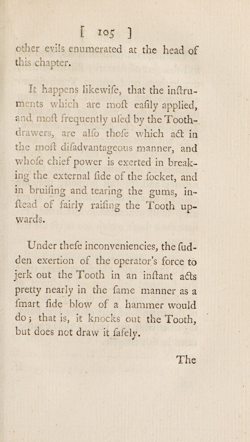 [ ] other evils enumerated at the head of this chapter. It happens likewife, that the inftru- ments which are moft eafily applied, and, mod: frequently uled by the Tooth- drawers, are alfo thofe which ad in the moil difadvantageous manner, and whofe chief power is exerted in break¬ ing the external fide of the focket, and in bruifmg and tearing the gums, in- head of fairly railing the Tooth up¬ wards. Under thefe inconveniencies, the fud- den exertion of the operator’s force to jerk out the Tooth in an inftant ads pretty nearly in the fame manner as a fmart fide blow of a hammer would do; that is, it knocks out the Tooth, but does not draw it fafely.