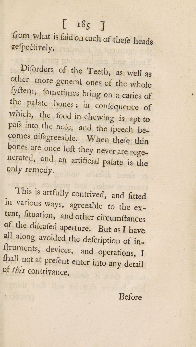 irom what is Paid on each of thefe heads re/pectively. Diforders of the Teeth, as well as other more general ones of the whole jyfem, fometimes bring on a caries of 116 Pa^ate bones; in confequence of which, the food in chewing is apt to pafs into the note, and the fpeech be¬ comes difagreeable. When thefe thin bones are once loft they never are rege¬ nerated, and an artificial palate is the only remedy. . ThiS 1S ar£-fu!Iy contrived, and fitted in various ways, agreeable to the ex- tern, fituation, and other circumftances of the diieafed aperture. But as I have all along avoided the defcription of in- ftruments, devices, and operations, I ■f\ not at Prefent enter into any detail or this contrivance. Before