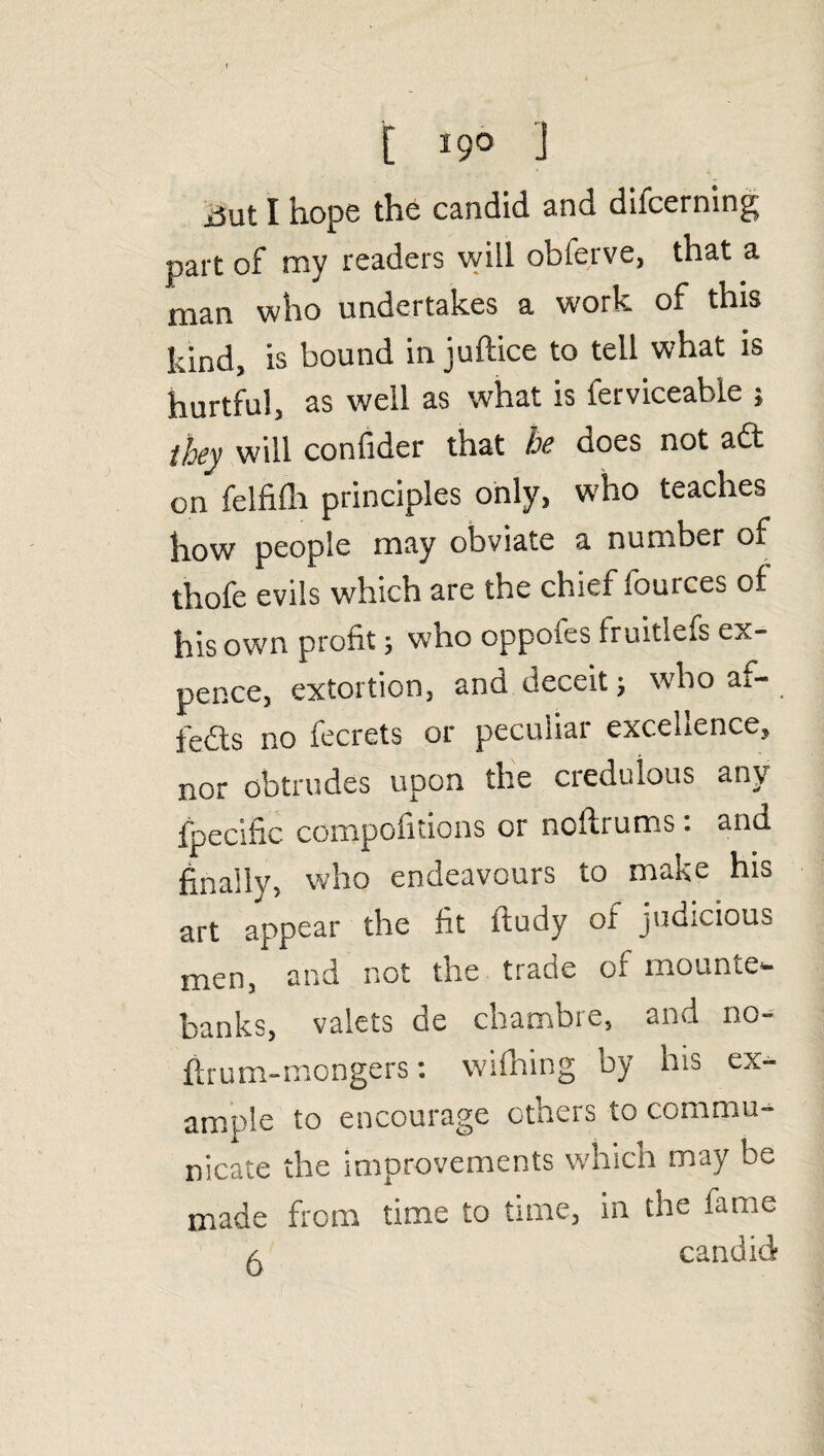 E 19° ] ijut I hope the candid and difcerning part of my readers will obferve, that a man who undertakes a work of this kind, is bound in juftice to tell what is hurtful, as well as what is ferviceable ; they will confider that he does not adt on felfiflr principles only, who teaches how people may obviate a number of thofe evils which are the chief fources of his own profit; who oppofes fruitlefs ex¬ pence, extortion, anu deceit j who ai— fedts no fecrets or peculiar excellence, nor obtrudes upon the credulous any fpecilic compofitions or noftrums: and finally, who endeavours to make his art appear the fit itudy of judicious men, and not the trade of mounte¬ banks, valets de chambie, «nd no- firum-mongers: wifhing by his ex¬ ample to encourage others to commu¬ nicate the improvements which may be made from time to time, in the lame a candid