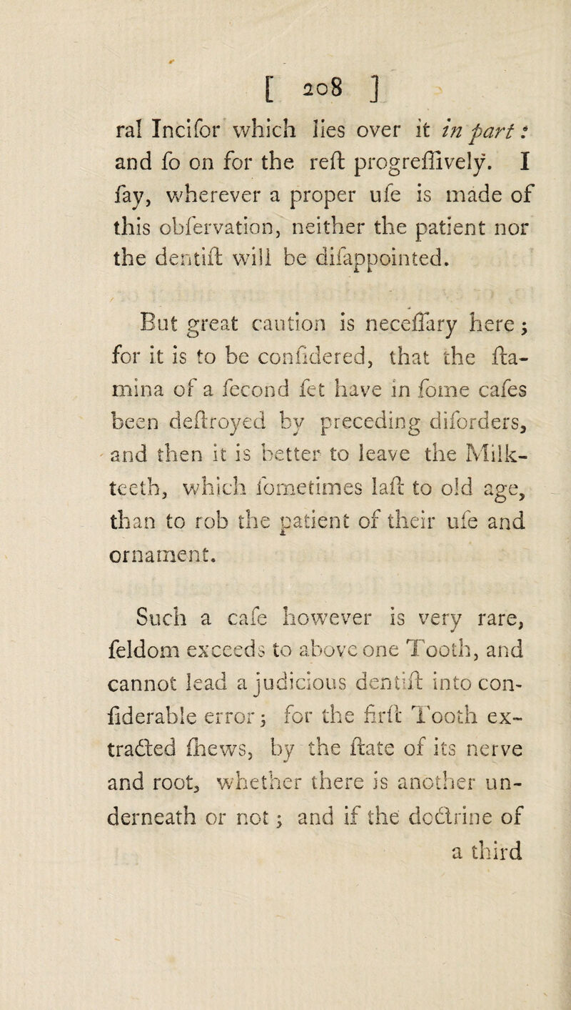 ral Incifor which lies over it in part: and fo on for the reft progreffively. I fay, wherever a proper uie is made of this obfervation, neither the patient nor the dentift will be difappointed. But great caution is neceffary here; for it is to be confidered, that the fta- mina of a fecond fet have in fome cafes been deftroyed by preceding diforders, and then it is better to leave the Milk- teeth, which fome times laft to old age, than to rob the patient of their ufe and ornament. Such a cafe however is very rare, feldom exceeds to above one Tooth, and cannot lead a judicious dentift into con- fiderable error 5 for the firil Tooth ex¬ tracted {hews, by the ftate of its nerve and root, whether there is another un¬ derneath or not; and if the doctrine of a third