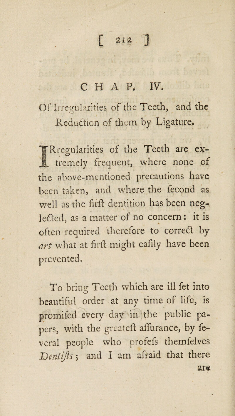 CHAP, IV. OfIrrceulariti.es of the Teeth, and the o Reduction of them by Ligature. TRregularities of the Teeth are ex- A tremely frequent, where none of the above-mentioned precautions have been taken, and where the fecond as well as the firft dentition has been neg¬ lected, as a matter of no concern: it is often required therefore to corredt by art what at firft might eafily have been prevented. To bring Teeth which are ill fet into beautiful order at any time of life, is promifed every day in the public pa¬ pers, with the greateft affurance, by fe- veral people who profefs themfelves Dentifts 5 and I am afraid that there ar«