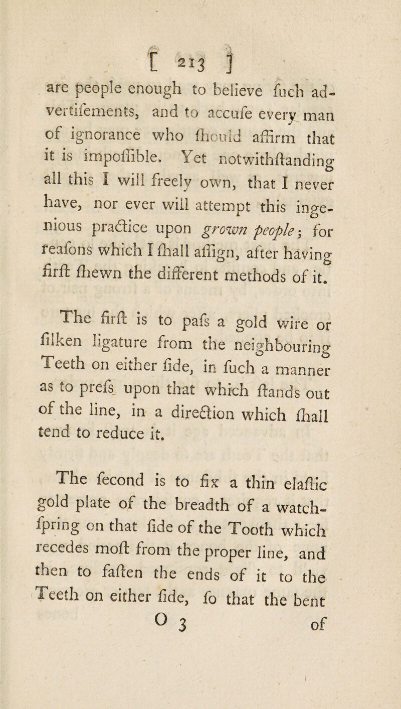 are people enough to believe fueh ad- vertifements, and to accufe every man of ignorance who fhould affirm that it is impoffible. Yet notwithftandinsr sil this i will freely own, that I never have, nor ever will attempt this inge¬ nious pradice upon grown people; for reafons which I (hall aflign, after having firfi: fhewn the different methods of it. The iTiit is to pais a gold wire or filken ligature from the neighbouring i eeih on either fide, in fuch a manner as to prefs, upon that which ftands out of the line, in a direction which fhall tend to reduce it. The fecond is to fix a thin elaftic gold plate of the breadth of a watch- ipiing on that fide of the Tooth which lecedes moft from the proper line, and then to fallen the ends of it to the Teeth on either fide, fo that the bent 0 3 of
