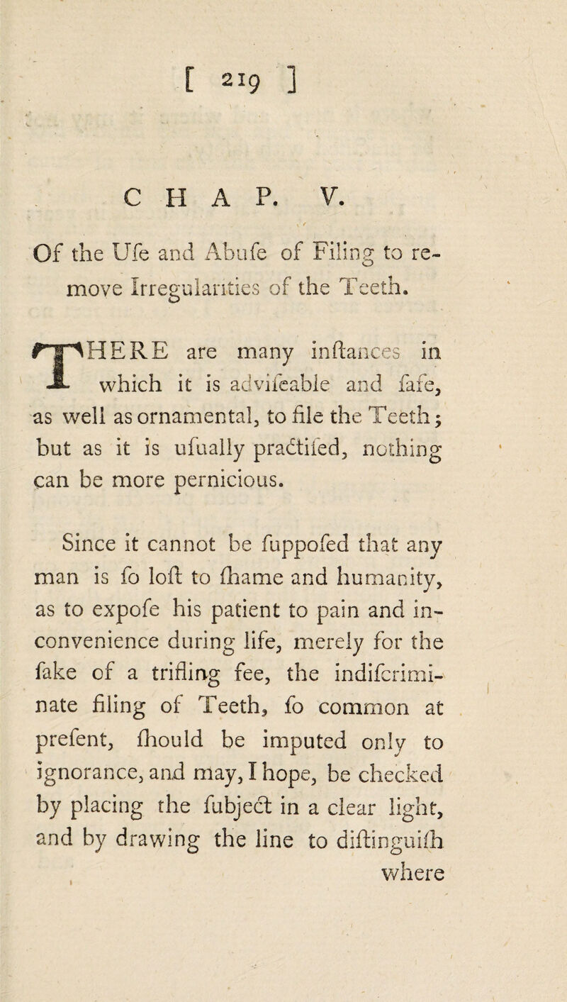 CHAP. V. Of the Ufe and Abufe of Filing to re¬ move Irregularities of the Teeth. HERE are many in fiances in A which it is advifeable and fafe, as well as ornamental, to file the Teeth; but as it is ufually pradtifed, nothing can be more pernicious. Since it cannot be fuppofed that any man is fo loft to fhame and humanity, as to expofe his patient to pain and in¬ convenience during life, merely for the fake of a trifling fee, the indifcrimi- nate filing of Teeth, fo common at prefent, fhould be imputed only to ignorance, and may, I hope, be checked by placing the fubject in a clear light, and by drawing the line to diftinguifh where