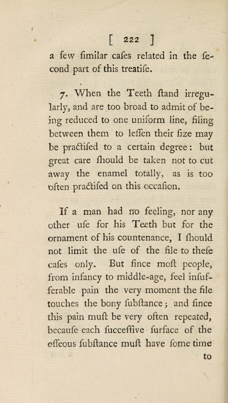 / [ 222 ] a few fimilar cafes related in the fe- cond part of this treatife. • 7. When the Teeth fland irregu¬ larly, and are too broad to admit of be¬ ing reduced to one uniform line, filing between them to leffen their fize may be pradlifed to a certain degree: but great care fhould be taken not to cut away the enamel totally, as is too often pradlifed on this occafion. If a man had no feeling, nor any other ufe for his Teeth but for the ornament of his countenance, I fhould not limit the ufe of the file to thefe cafes only. But fince mofl people, from infancy to middle-age, feel infuf- ferable pain the very moment the file touches the bony fubflance 5 and fince this pain mufl be very often repeated, becaufe each fucceffive furface of the efleous fubflance mufl have fome time £0