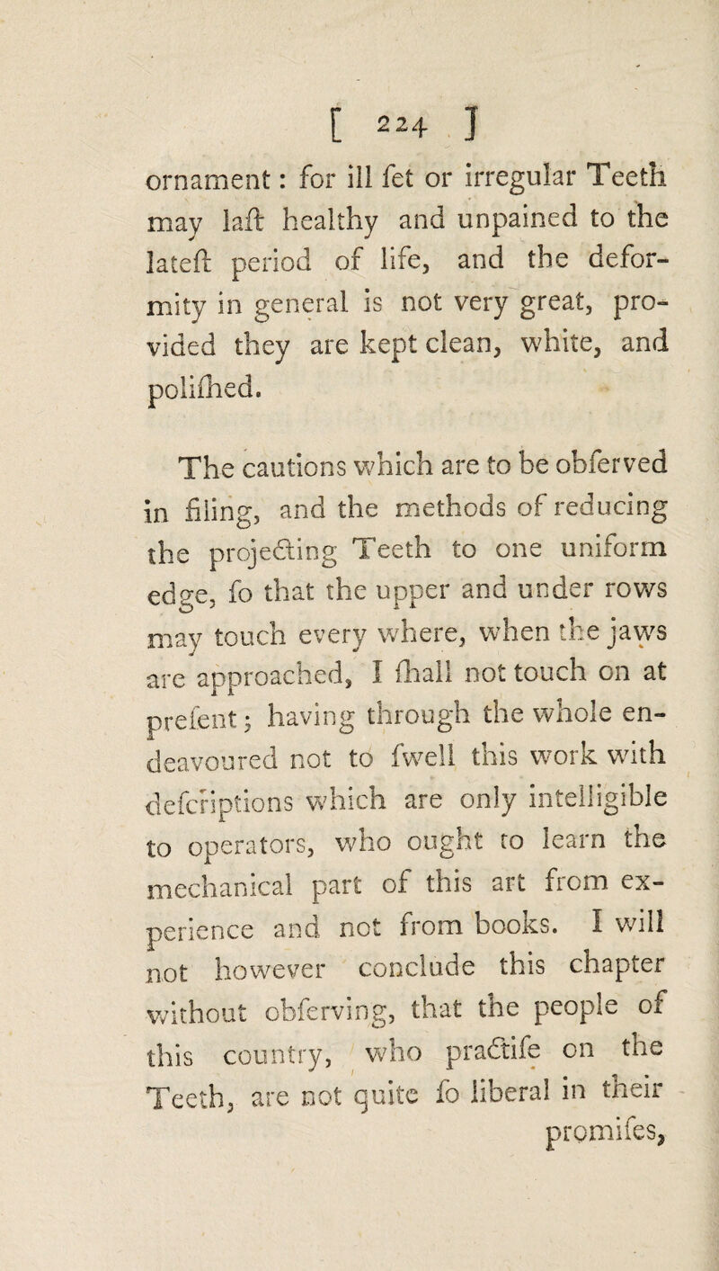 ornament: for ill fet or irregular Teeth may laft healthy and unpained to the lateft period of life, and the defor¬ mity in general is not very great, pro¬ vided they are kept clean, white, and The cautions which are to be obferved in filing, and the methods of reducing the projecting Teeth to one uniform edge, fo that the upper and under rows may touch every where, when the jaws are approached, I fhall not touch on at prefent; having through the whole en¬ deavoured not to fwell this work with defcriptions which are only intelligible to operators, who ought to learn the mechanical part of this art from ex¬ perience and not from books. I will not however conclude this chapter without obferving, that the people of this country, who praC'tife on the Teeth, are not quite fo liberal in their promifes,