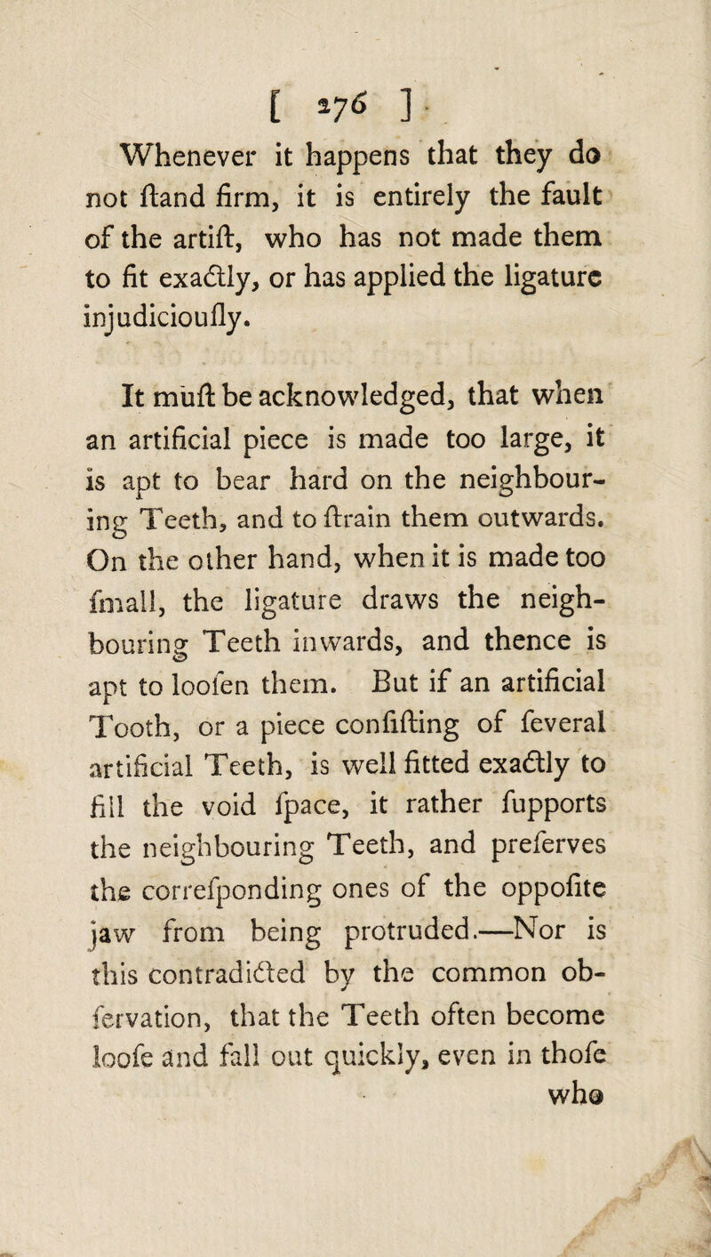 [ *76 J Whenever it happens that they do not dand firm, it is entirely the fault of the artid, who has not made them to fit exa&ly, or has applied the ligature injudiciouily. It mufi be acknowledged, that when an artificial piece is made too large, it is apt to bear hard on the neighbour¬ ing Teeth, and to drain them outwards. On the other hand, when it is made too fmall, the ligature draws the neigh¬ bouring: Teeth inwards, and thence is apt to loofen them. But if an artificial Tooth, or a piece confiding of feveral artificial Teeth, is well fitted exaftly to fill the void fpace, it rather fupports the neighbouring Teeth, and preferves the correfponding ones of the oppofite jaw from being protruded.—Nor is this contradicted by the common ob- fervation, that the Teeth often become loofe and fall out quickly, even in thofe who