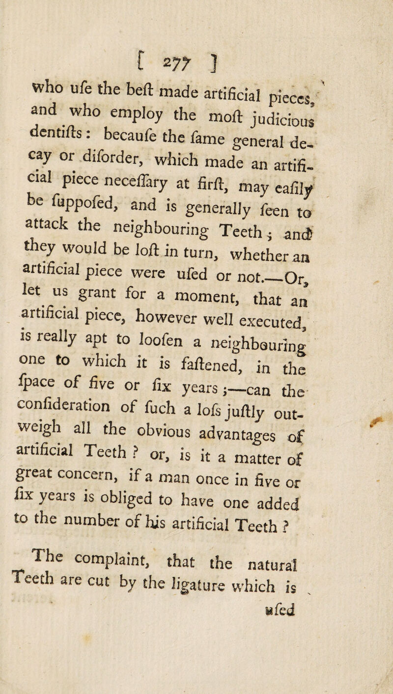 Who ufe the beft made artificial pieces, and who employ the mod judicious dentifts: becaufe the fame general de¬ cay or diforder, which made an artifi¬ cial piece neceffary at firft, may eafily be fuppofed, and is generally feen to attack the neighbouring Teeth} and they would be loft in turn, whether an artificial piece were ufed or not_Or, let us grant for a moment, that an artificial piece, however well executed, is really apt to loofen a neighbouring one to which it is faftened, in the fpace of five or fix years;—can the confideration of fuch a lofs juftly out¬ weigh all the obvious advantages of artificial Teeth ? or, is it a matter of great concern, if a man once in five or fix years is obliged to have one added to the number of his artificial Teeth ? The complaint, that the natural Teeth are cut by the ligature which is