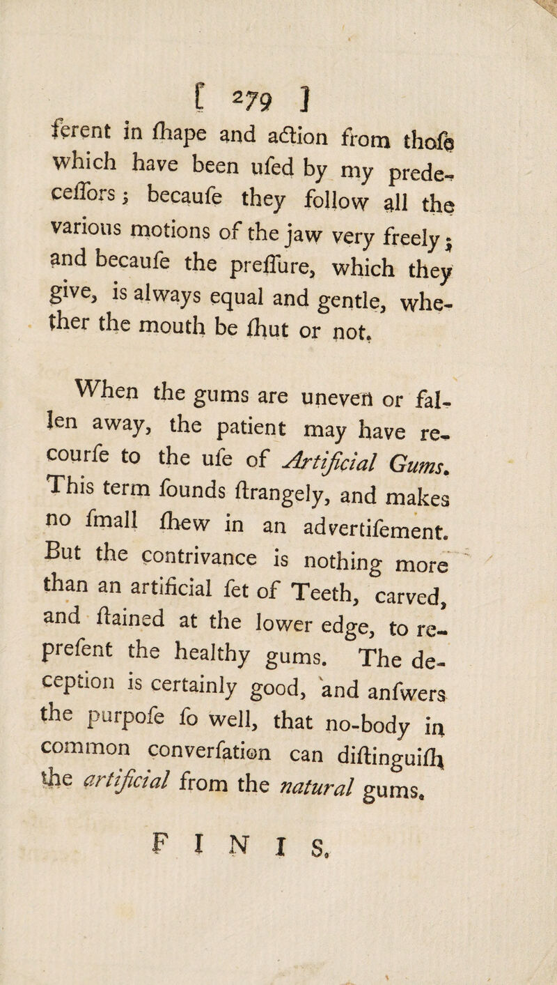 ierent in lhape and adtion from tlicfb which have been ufed by niy prede^ cefforsj becaufe they follow all the various motions of the jaw very freely; and becaufe the preffure, which they give, is always equal and gentle, whe¬ ther the mouth be fhut or not. When the gums are uneven or fal¬ len away, the patient may have re- courfe to the ufe of Artificial Gums.. This term founds ftrangely, and makes no fmall fhew in an advertifement. But the contrivance is nothing more than an artificial fet of Teeth, carved, and fiained at the lower edge, to re- prefent the healthy gums. The de¬ ception is certainly good, and anfwers the purpofe fo well, that no-body in common convention can diftinguifl* the artificial from the natural gums. F I N I s.