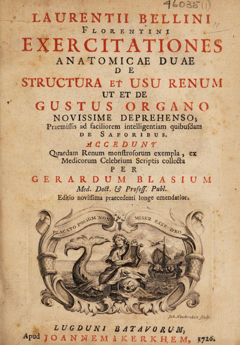 LAURENTII BELLINI Florentini t . EXERCITATIONES ANATOMICAE DUAE D E STRUCTURA et USU RENUM UT ET DE GUSTUS ORGANO NOVISSIME DEPREHENSOi Fraemiflis ad faciliorem intelligentiam quibufdam de Saporibus. j£ C C E D U N f Quaedam Renum monftroforum exempla , ex Medicorum Celebrium Scriptis colleda PER G E R A R D U M B L A S I U M Med, Doffi. & Profejf. Pubi. Editio noviilima praecedenti longe emendatior* LUGDUNI U AT AVO RUMp APud J o A N N E M a KERKHEM, fj&rt