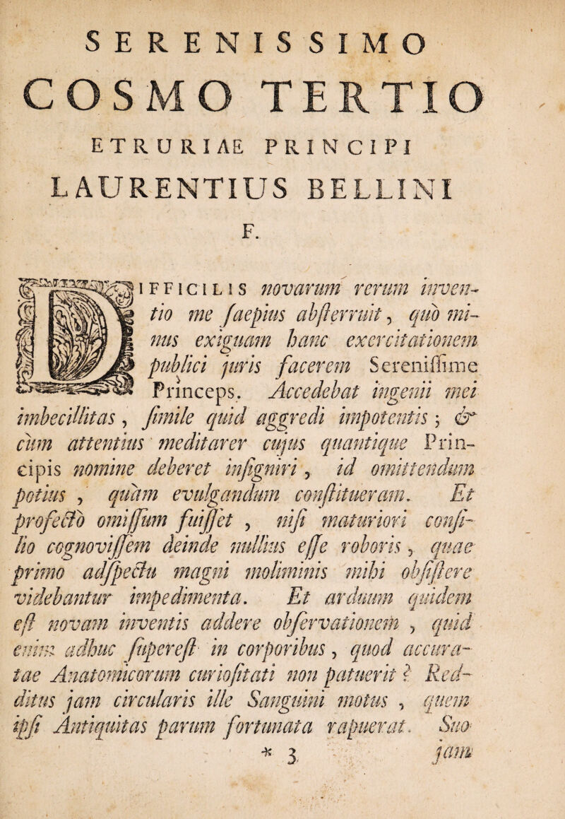 SERENISSIMO COSMO TERTIO ETRURIAE PRINCIPI LAURENTIUS BELLI NI F. i f f i c i l s s novarum rerum inven¬ tio me faepius abjlerruit, quo mi¬ nus exiguam hanc exercitationem publici juris facerem Serenifiime Princeps. Accedebat ingenii mei imbecillitas, fimile quid aggredi impotentis ; & cum attentius meditarer cujus quantique Prin¬ cipis nomine deberet infigniri, id omittendum potius , quam evulgandum conftitueram. Et profecto omiffum fuijjet , nifi maturiori confi- lio cognovijfem deinde nullius efje roboris, quae primo adfpeclu magni moliminis mihi objiftere videbantur impedimenta. Et arduum quidem efl novam inventis addere obfervationem , quid enim adhuc fupereft in corporibus, quod accura¬ tae Anatomicorum curiojitati non patuerit ? Red¬ ditus jam circularis ille Sanguini motus , quem ipfi Antiquitas parum fortunata rapuerat. Suo■