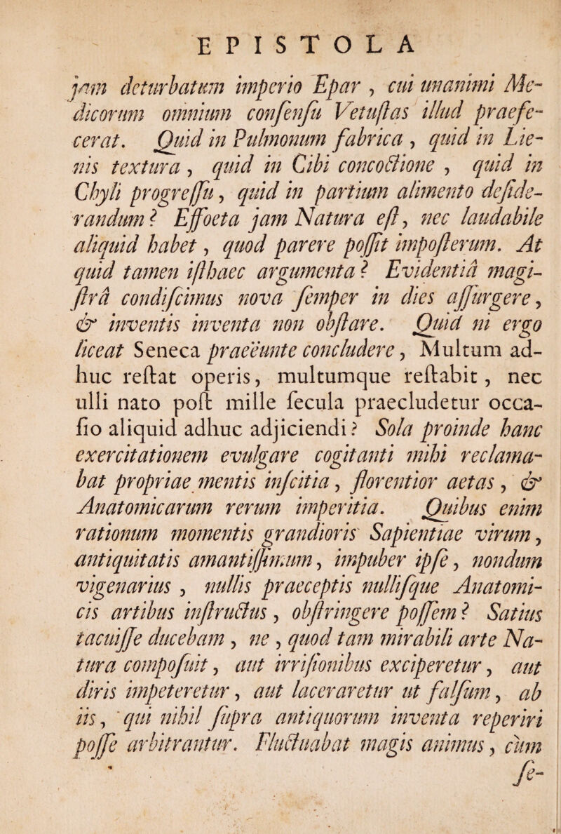 EPISTOLA jam deturbatum imperio Epar , cui unanimi Me¬ dicorum omnium confenfu Vetuflas illud praefe¬ cerat. Quid in Pulmonum fabrica , quid in Lie¬ nis textura , quid in Cibi c onco Bione , quid in Chyli progrejfu, quid in partium alimento defide- randuml Effoeta jam Natura e(l> nec laudabile aliquid habet, quod parere poffit impojlerum. At quid tamen ifthaec argumenta ? Evidentia magi- ftrd condifemus nova femper in dies af]urgere, & inventis inventa non obftare. Quid ni ergo liceat Seneca praeeunte concludere, Multum ad¬ huc reftat operis, multumque reftabit, nec ulli nato poft mille fecula praecludetur occa- iio aliquid adhuc adjiciendi ? Sola proinde hanc exercitationem evulgare cogitanti mihi reclama¬ bat propriae mentis infeitia, florentior aetas , & Anatomicarum rerum imperitia. Quibus enim rationum momentis grandioris Sapientiae virum, antiquitatis amantijfmum, impuber ipfe, nondum vigenarius , nullis praeceptis nullifque Anatomi¬ cis artibus inflru&us, obflringere poffem ? Satius tacuijje ducebam, ne , quod tam mirabili arte Na¬ tura compofuit, aut irrifionibus exciperetur, aut diris impeteretur, aut laceraretur ut falfum, ab iis, ' qui nihil fupra antiquorum inventa reperiri poffe arbitrantur, fluctuabat magis animus, cum ' ' . “ >